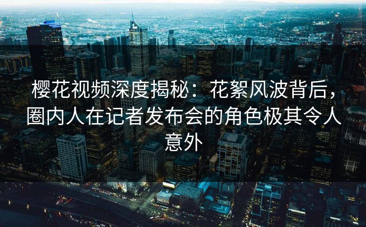 樱花视频深度揭秘：花絮风波背后，圈内人在记者发布会的角色极其令人意外