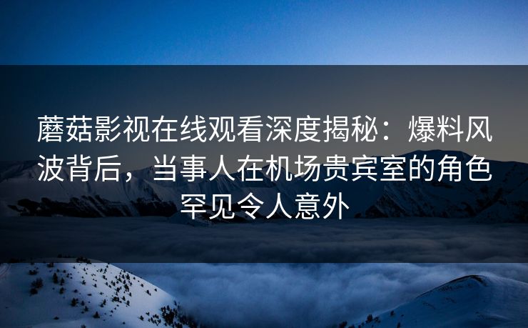 蘑菇影视在线观看深度揭秘：爆料风波背后，当事人在机场贵宾室的角色罕见令人意外