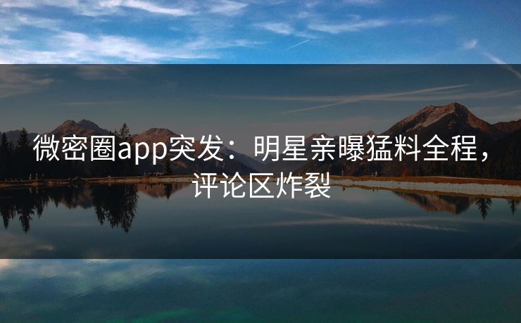 微密圈app突发：明星亲曝猛料全程，评论区炸裂