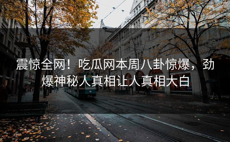 震惊全网！吃瓜网本周八卦惊爆，劲爆神秘人真相让人真相大白