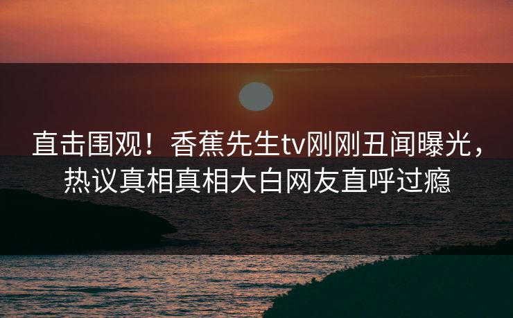 直击围观！香蕉先生tv刚刚丑闻曝光，热议真相真相大白网友直呼过瘾