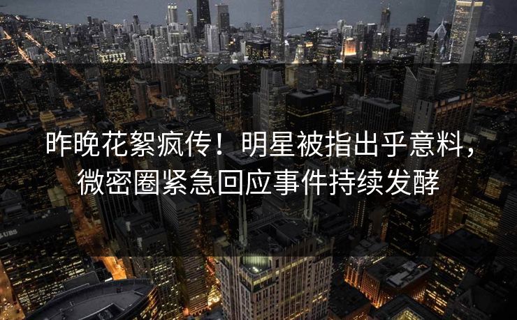 昨晚花絮疯传！明星被指出乎意料，微密圈紧急回应事件持续发酵