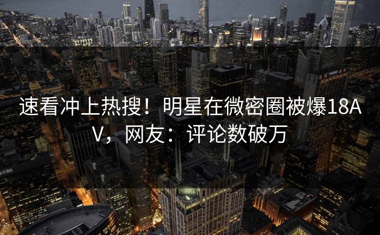 速看冲上热搜！明星在微密圈被爆18AV，网友：评论数破万