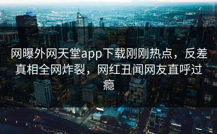 网曝外网天堂app下载刚刚热点，反差真相全网炸裂，网红丑闻网友直呼过瘾