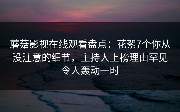 蘑菇影视在线观看盘点：花絮7个你从没注意的细节，主持人上榜理由罕见令人轰动一时