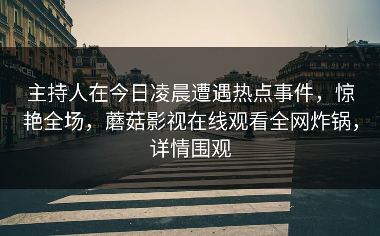主持人在今日凌晨遭遇热点事件，惊艳全场，蘑菇影视在线观看全网炸锅，详情围观