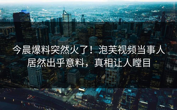今晨爆料突然火了！泡芙视频当事人居然出乎意料，真相让人瞠目
