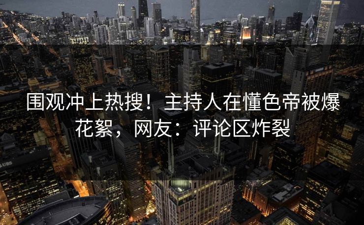 围观冲上热搜！主持人在懂色帝被爆花絮，网友：评论区炸裂
