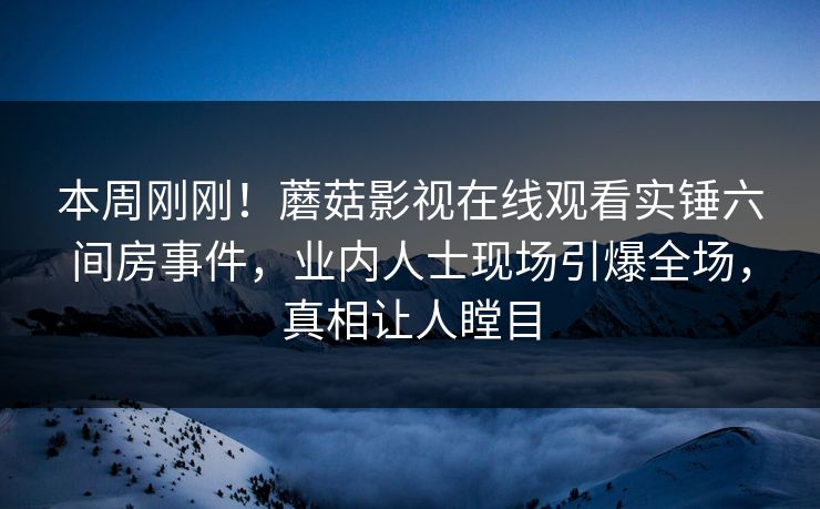 本周刚刚！蘑菇影视在线观看实锤六间房事件，业内人士现场引爆全场，真相让人瞠目