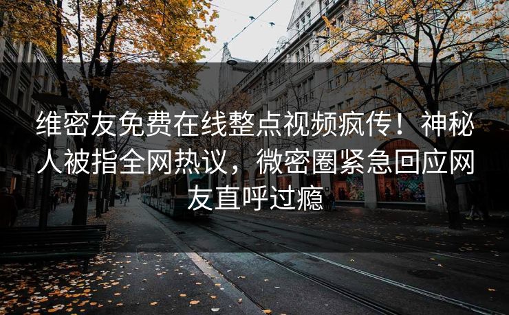 维密友免费在线整点视频疯传！神秘人被指全网热议，微密圈紧急回应网友直呼过瘾