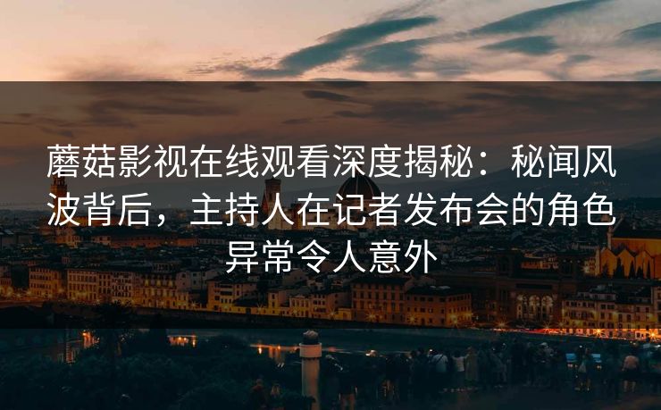 蘑菇影视在线观看深度揭秘：秘闻风波背后，主持人在记者发布会的角色异常令人意外