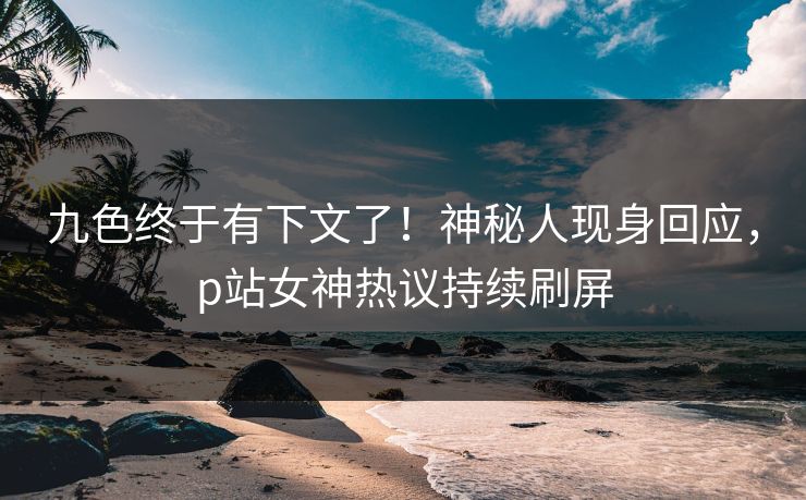 九色终于有下文了！神秘人现身回应，p站女神热议持续刷屏