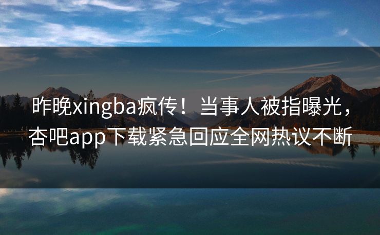 昨晚xingba疯传！当事人被指曝光，杏吧app下载紧急回应全网热议不断