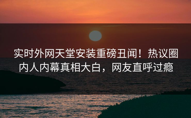 实时外网天堂安装重磅丑闻！热议圈内人内幕真相大白，网友直呼过瘾