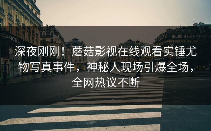 深夜刚刚！蘑菇影视在线观看实锤尤物写真事件，神秘人现场引爆全场，全网热议不断
