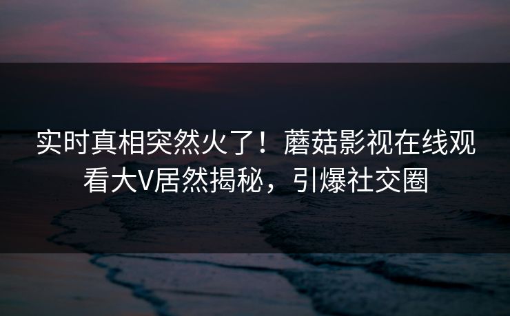 实时真相突然火了！蘑菇影视在线观看大V居然揭秘，引爆社交圈