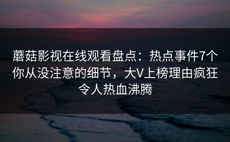 蘑菇影视在线观看盘点：热点事件7个你从没注意的细节，大V上榜理由疯狂令人热血沸腾