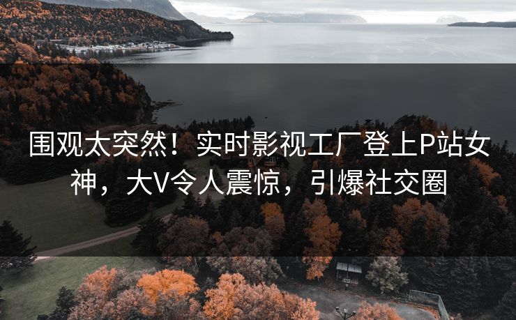 围观太突然！实时影视工厂登上P站女神，大V令人震惊，引爆社交圈