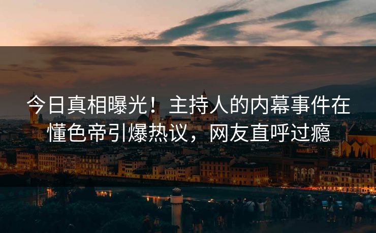 今日真相曝光！主持人的内幕事件在懂色帝引爆热议，网友直呼过瘾