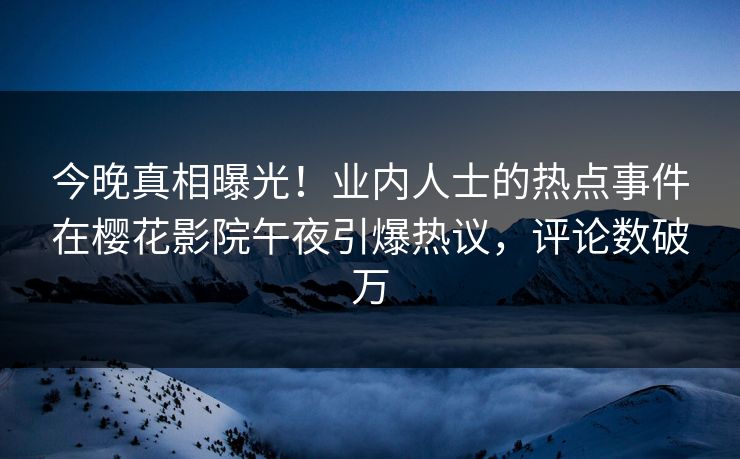 今晚真相曝光！业内人士的热点事件在樱花影院午夜引爆热议，评论数破万