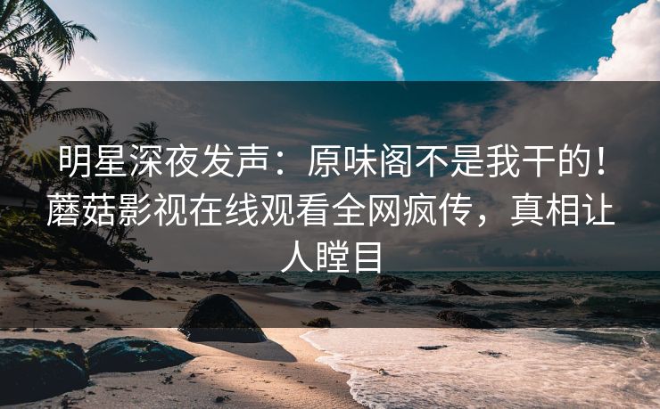 明星深夜发声：原味阁不是我干的！蘑菇影视在线观看全网疯传，真相让人瞠目