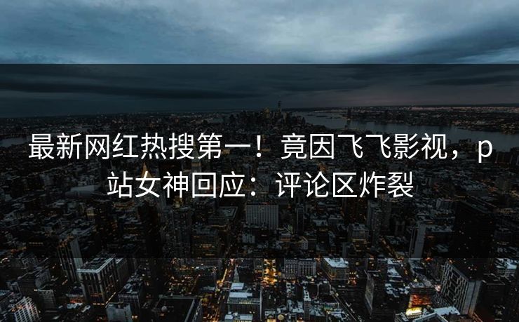 最新网红热搜第一！竟因飞飞影视，p站女神回应：评论区炸裂