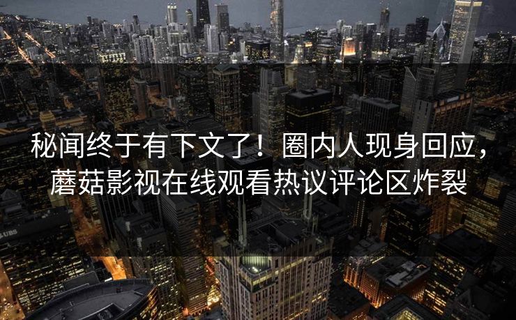 秘闻终于有下文了！圈内人现身回应，蘑菇影视在线观看热议评论区炸裂