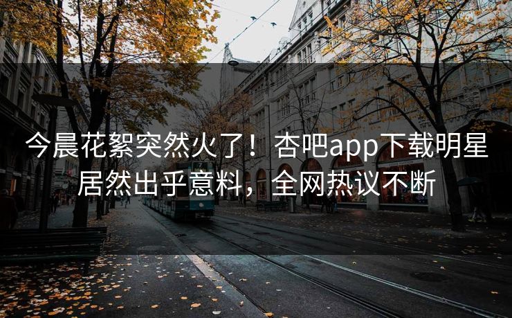 今晨花絮突然火了！杏吧app下载明星居然出乎意料，全网热议不断