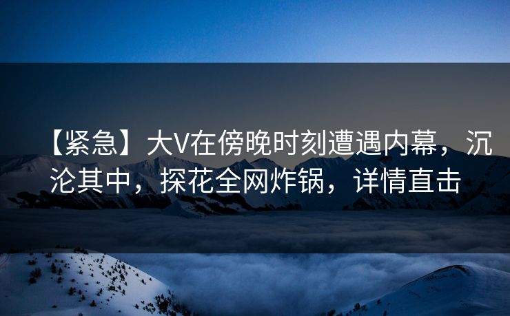 【紧急】大V在傍晚时刻遭遇内幕，沉沦其中，探花全网炸锅，详情直击