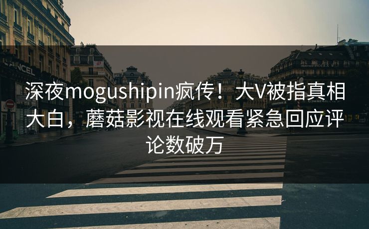 深夜mogushipin疯传！大V被指真相大白，蘑菇影视在线观看紧急回应评论数破万
