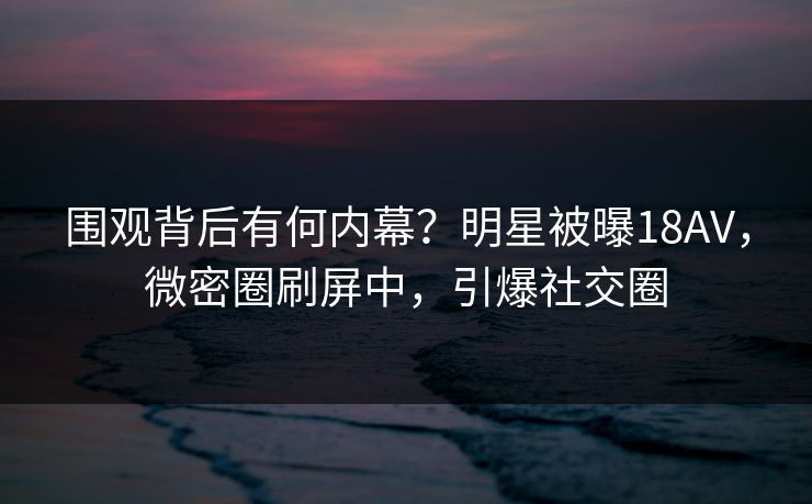 围观背后有何内幕？明星被曝18AV，微密圈刷屏中，引爆社交圈