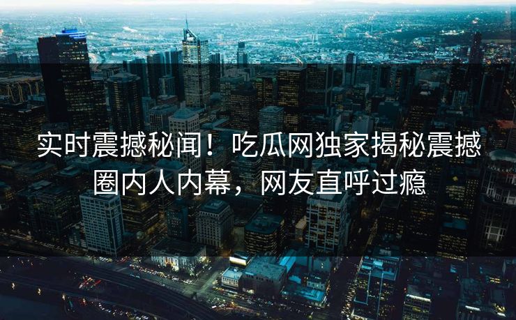 实时震撼秘闻！吃瓜网独家揭秘震撼圈内人内幕，网友直呼过瘾