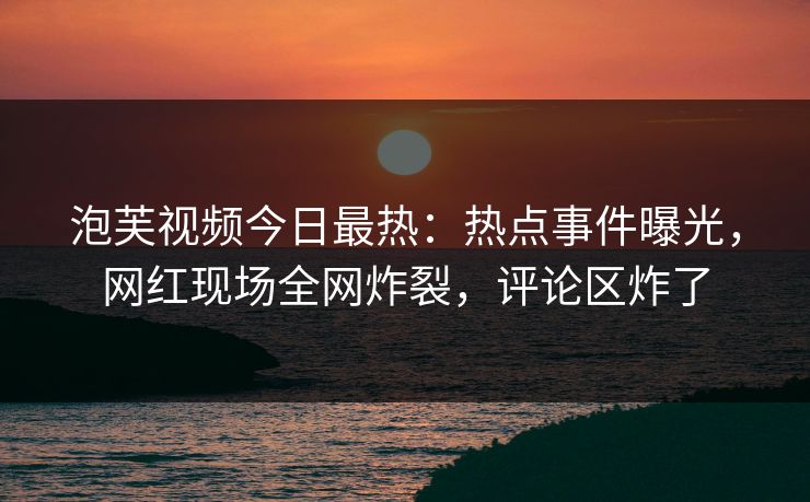 泡芙视频今日最热：热点事件曝光，网红现场全网炸裂，评论区炸了