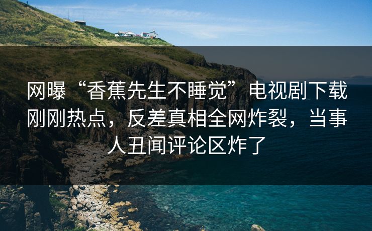网曝“香蕉先生不睡觉”电视剧下载刚刚热点，反差真相全网炸裂，当事人丑闻评论区炸了