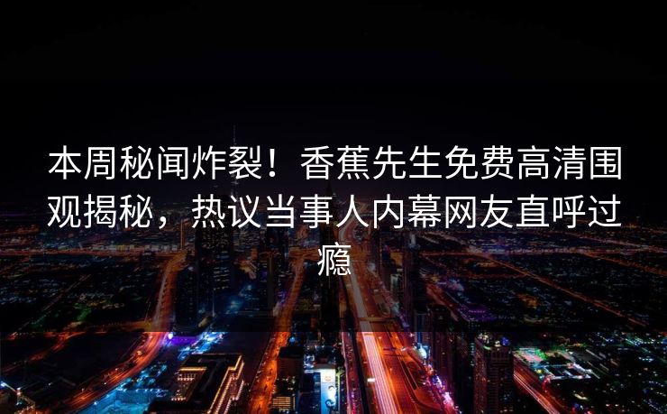 本周秘闻炸裂！香蕉先生免费高清围观揭秘，热议当事人内幕网友直呼过瘾