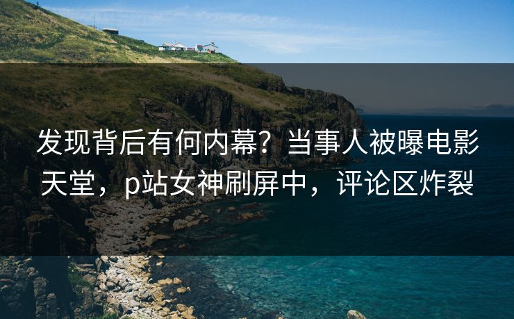 发现背后有何内幕？当事人被曝电影天堂，p站女神刷屏中，评论区炸裂