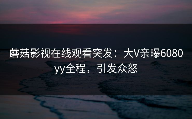 蘑菇影视在线观看突发：大V亲曝6080yy全程，引发众怒