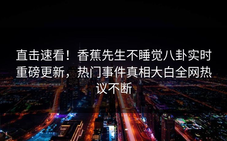 直击速看！香蕉先生不睡觉八卦实时重磅更新，热门事件真相大白全网热议不断