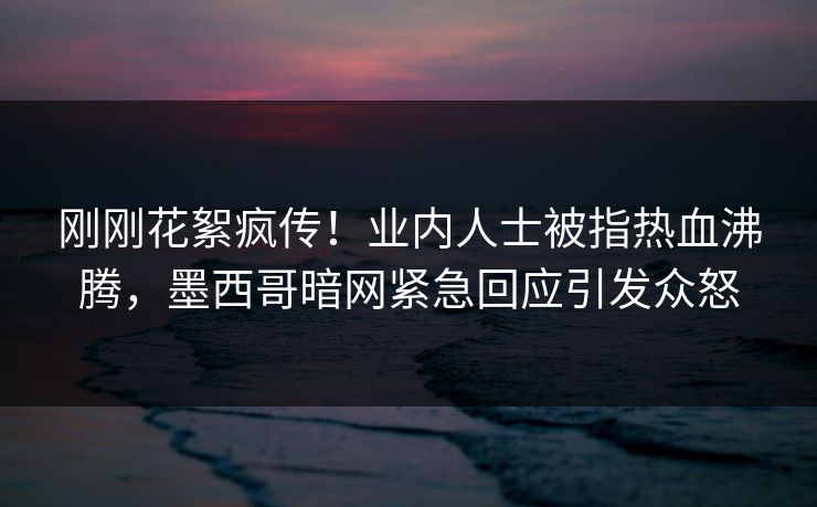 刚刚花絮疯传！业内人士被指热血沸腾，墨西哥暗网紧急回应引发众怒
