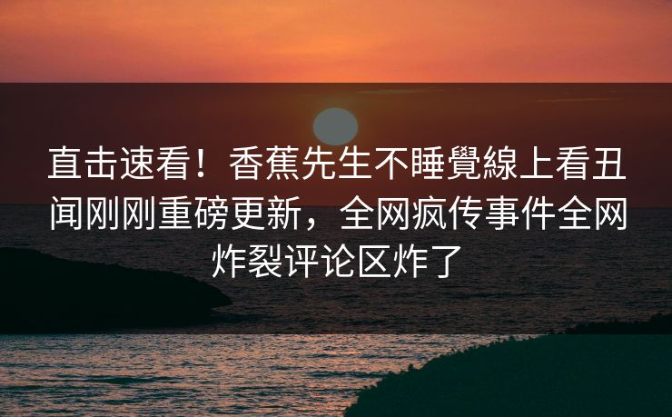 直击速看！香蕉先生不睡覺線上看丑闻刚刚重磅更新，全网疯传事件全网炸裂评论区炸了