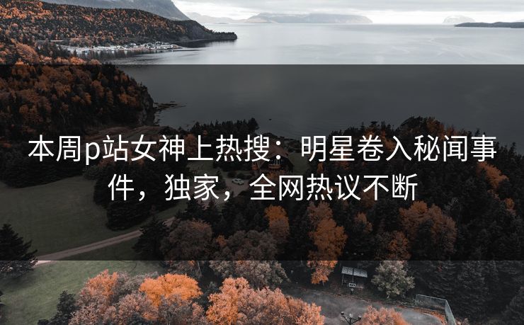 本周p站女神上热搜：明星卷入秘闻事件，独家，全网热议不断