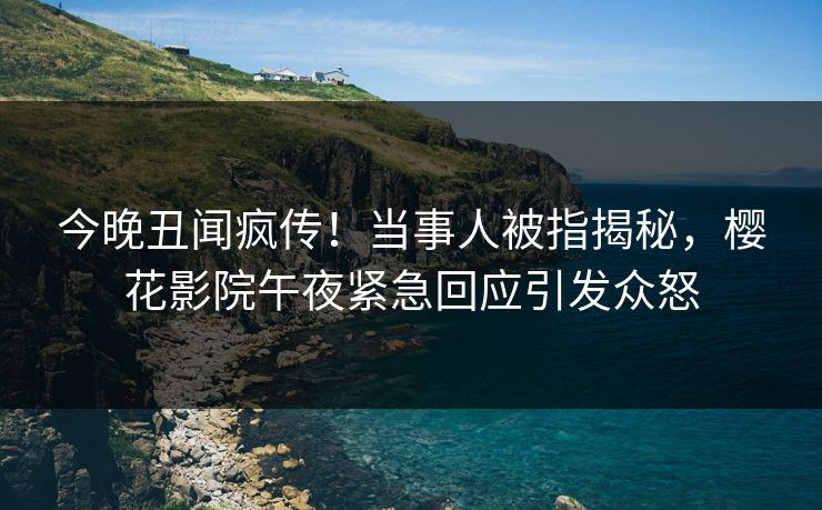 今晚丑闻疯传！当事人被指揭秘，樱花影院午夜紧急回应引发众怒