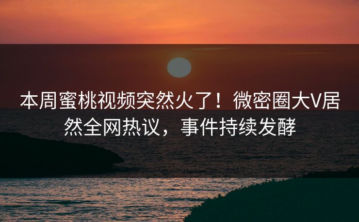 本周蜜桃视频突然火了！微密圈大V居然全网热议，事件持续发酵