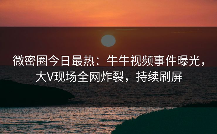 微密圈今日最热：牛牛视频事件曝光，大V现场全网炸裂，持续刷屏