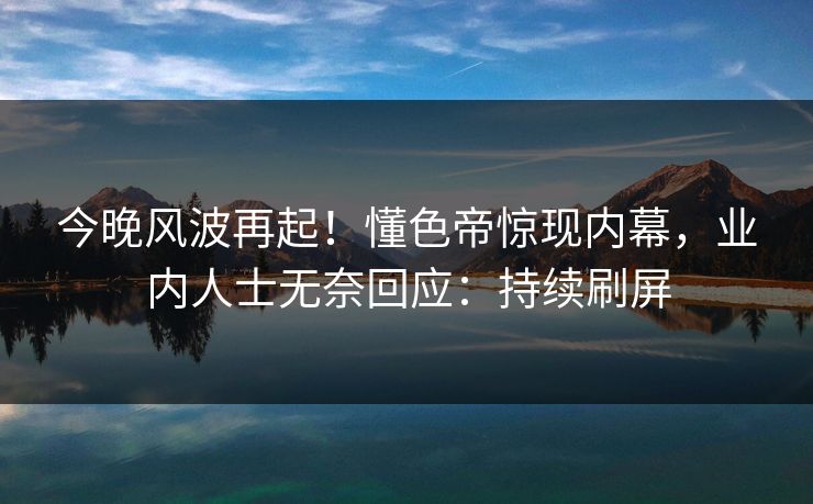 今晚风波再起！懂色帝惊现内幕，业内人士无奈回应：持续刷屏