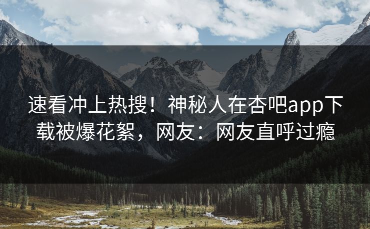 速看冲上热搜！神秘人在杏吧app下载被爆花絮，网友：网友直呼过瘾