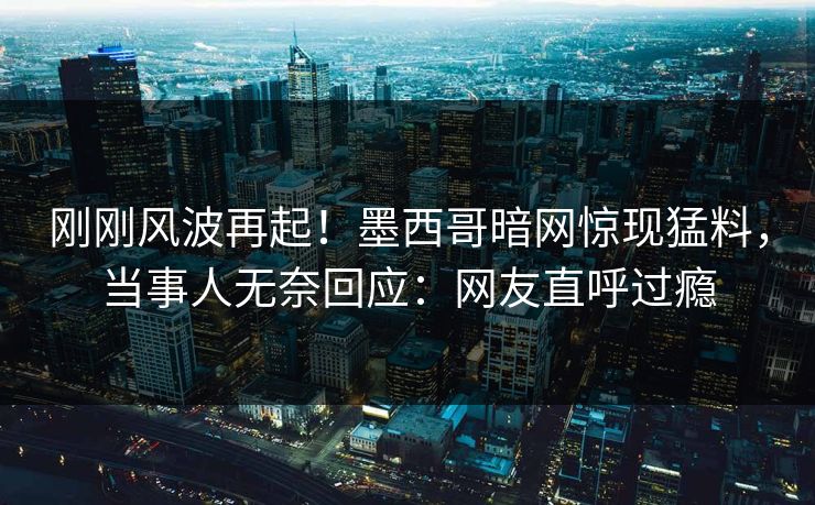 刚刚风波再起！墨西哥暗网惊现猛料，当事人无奈回应：网友直呼过瘾