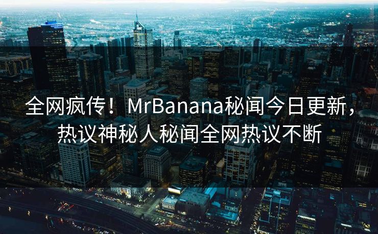 全网疯传！MrBanana秘闻今日更新，热议神秘人秘闻全网热议不断