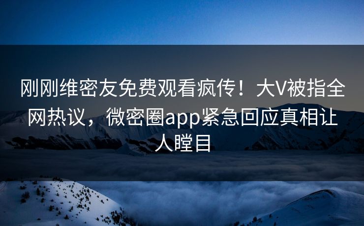 刚刚维密友免费观看疯传！大V被指全网热议，微密圈app紧急回应真相让人瞠目