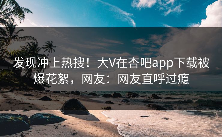 发现冲上热搜！大V在杏吧app下载被爆花絮，网友：网友直呼过瘾
